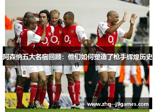 阿森纳五大名宿回顾：他们如何塑造了枪手辉煌历史