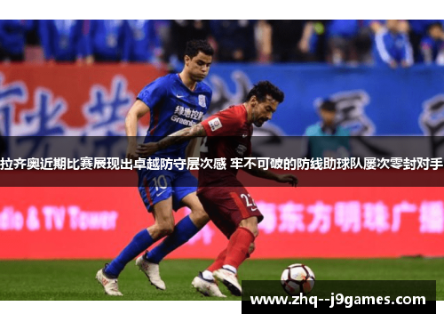 拉齐奥近期比赛展现出卓越防守层次感 牢不可破的防线助球队屡次零封对手