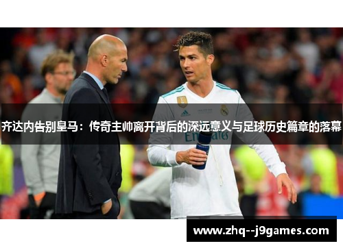 齐达内告别皇马：传奇主帅离开背后的深远意义与足球历史篇章的落幕