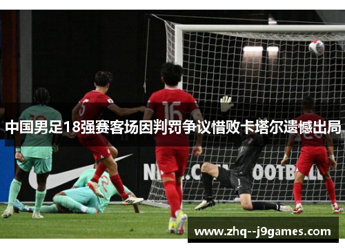 中国男足18强赛客场因判罚争议惜败卡塔尔遗憾出局