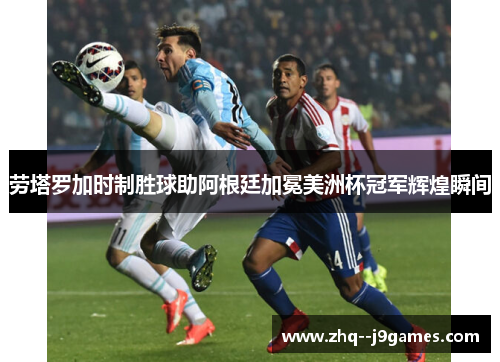 劳塔罗加时制胜球助阿根廷加冕美洲杯冠军辉煌瞬间